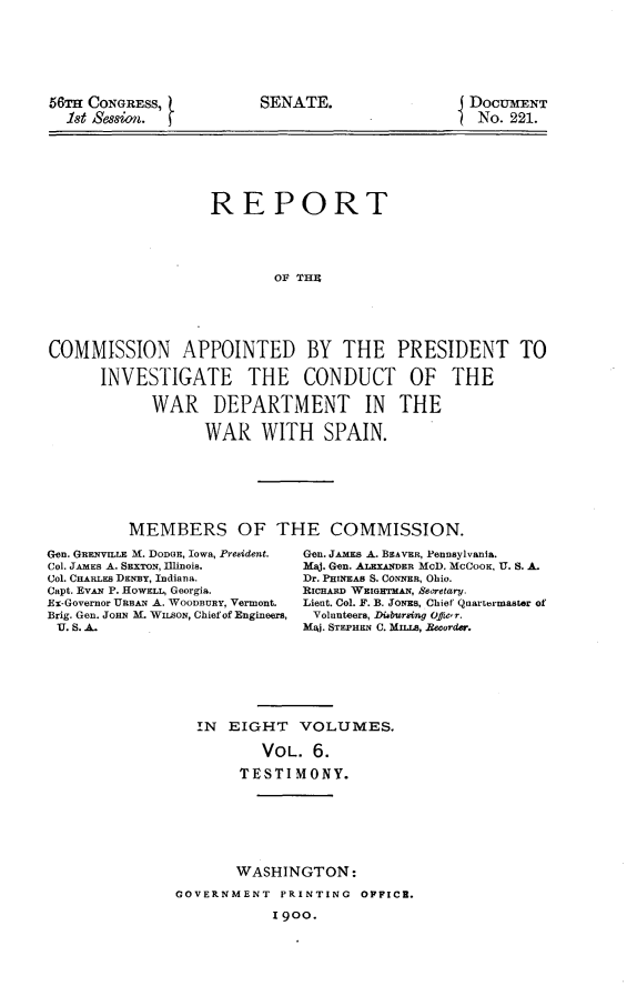 handle is hein.usccsset/usconset31239 and id is 1 raw text is: 








56TH CONGRESS,
  18t Session.


DOCUMENT
No.  221.


                   REPORT





                           Ol THU






COMMISSION APPOINTED BY THE PRESIDENT TO

      INVESTIGATE THE CONDUCT OF THE

            WAR DEPARTMENT IN THE

                  WAR WITH SPAIN.








         MEMBERS OF THE COMMISSION.


Gen. GRENVILE M. DODGE, IOWa, Pr&ident.
Col. JAMES A. SEXTON, Illinois.
Col. CHARLES DENBY, Indiana.
Capt. EvAN P. HowELL, Georgia.
Ex-Governor URBAN A. WOODBURY, Vermont.
Brig. Gen. JOHN M. WusoN, Chief of Engineers,
U. S. A.


Gen. JAMES A. BEAVER, PenDylvania.
Maj. Gen. ALEXANDER McD. McCOOK, U. S. A.
Dr. PHINEAS S. CONNER, Ohio.
RICHARD WEIGHTMAN, SeCretary.
Lient. Col. F. B. JONES, Chief Quartermaster of
Volunteers, Diebursing Offic'r.
MAj. STEPHEN C. MILs, Becorder.


IN  EIGHT   VOLUMES.

        VOL.  6.

     TESTIMONY.


       WASHINGTON:

GOVERNMENT  PRINTING  OFFICE.

           1900.


SENATE.


