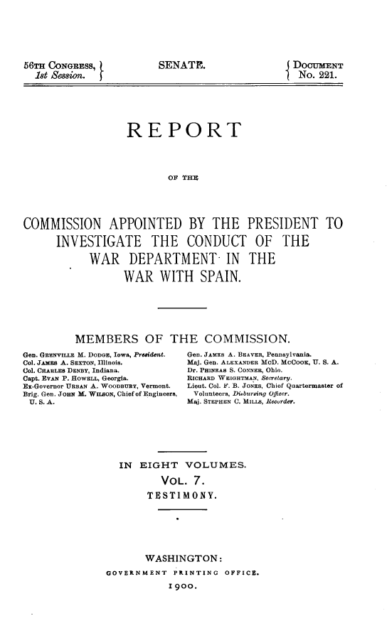 handle is hein.usccsset/usconset31240 and id is 1 raw text is: 







56TH CONGRESS,
  18t Session.


                   REPORT





                           Olt THE






COMMISSION APPOINTED BY THE PRESIDENT TO

      INVESTIGATE THE CONDUCT OF THE

            WAR DEPARTMENT- IN THE

                   WAR   WITH SPAIN.


MEMBERS OF THE COMMISSION.


Gen. GRENVILLE M. DODGE, Iowa, President.
Col. JAMSs A. SEXTON, Illinois.
Col. CHARLES DENBY, Indiana.
Capt. EVAN P. ROWELL, Georgia.
Ex-Governor URBAN A. WoonRY, Vermont.
Brig. Gen. JoHN M. WILSON, Chief of Engineers,
U. S. A.


Gen. JAMES A. BEAVER, Pennsylvania.
Maj. Gen. ALEXANDER MOD. MCCooK, U. S. A.
Dr. PHINEAS S. CONNER, Ohio.
RICHARD WEIGHTMAN, Secretary.
Lieut. Col. F. B. JONES, Chief Quartermaster of
Volunteers, Disbursing Officer.
MAj. STEPHEN C. MILLS, ecurder.


IN  EIGHT   VOLUMES.

        VOL.  7.

     TESTIMONY.


       WASHINGTON:

GOVERNMENT  PRINTING  OFFICE.

            1900.


SENATE.


DoCUMENT
No.  221.


