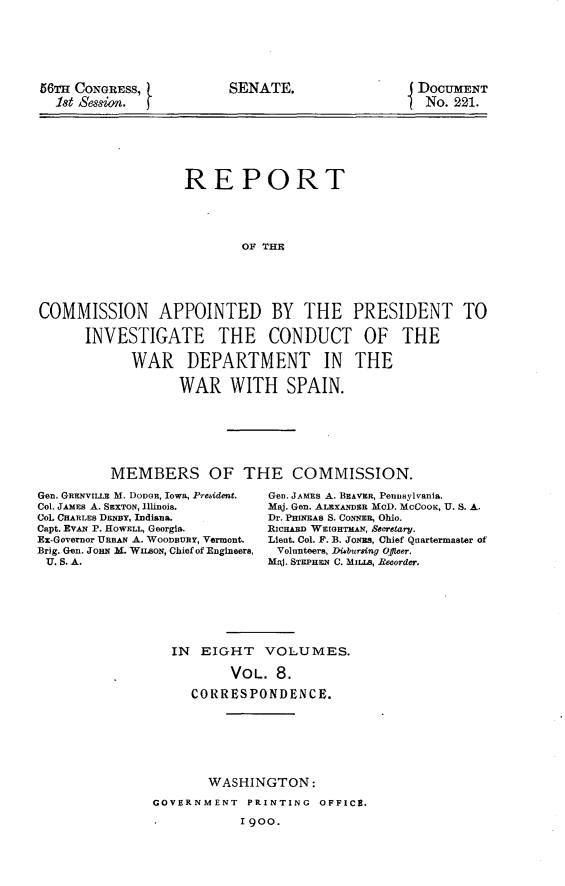 handle is hein.usccsset/usconset31241 and id is 1 raw text is: 







56TIm CONGRESS,
  18t Session.


SENATE.


DOCUMENT
No.  221.


                   REPORT





                          OF THE






COMMISSION APPOINTED BY THE PRESIDENT TO

      INVESTIGATE THE CONDUCT OF THE

            WAR DEPARTMENT IN THE

                  WAR WITH SPAIN.


MEMBERS OF THE COMMISSION.


Gen. GRENVIILE M. DODGE, IOWa, President.
Col. JAMEs A. SEXTON, Illinois.
Col. CHARLES DENBY, Indiana.
Capt. EVAN P. HoWELL, Georgia.
Ex-Governor URBAN A. WOODBURY, Vermont.
Brig. Gen. JoHN M. WusoN, Chief of Engineers,
U. S. A.


Gen. JAmEs A. BEAVER, Pennylvania.
Maj. Gen. ALEXANDER MOD. MCCOOK, U. S. A.
Dr. PHINEAS S. CONNEn, Ohio.
RICHAD WEIGHTMAN, Secretary.
Lient. Col. F. B. JoNEs, Chief Quartermaster of
Volunteers, Di4bursing Officer.
MRj. STEPHEN C. MILLS, Recorder.


IN  EIGHT   VOLUMES.

        VOL.  8.

   CORRESPONDENCE.


       WASHINGTON:

GOVERNMENT  PRINTING  OFFICE.

*          1900.


