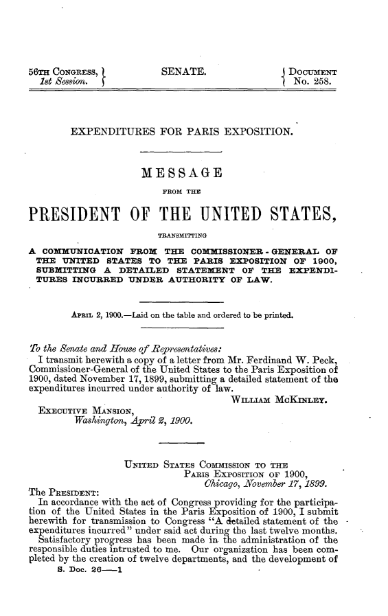 handle is hein.usccsset/usconset31243 and id is 1 raw text is: 




56TH CONGRESS,           SENATE.                 DoaTuENT
  1st Session.                                    No. 258.



        EXPENDITURES FOR PARIS EXPOSITION.



                     MESSAGE
                         FROM THE

PRESIDENT OF THE UNITED STATES,
                         TRANSMITrING
A  COMMUNICATION   FROM   THE  COMMISSIONER  - GENERAL   OF
THE   UNITED   STATES  TO THE  PARIS  EXPOSITION  OF  1900,
  SUBMITTING  A  DETAILED   STATEMENT OF THE EXPENDI-
  TURES INCURRED   UNDER   AUTHORITY  OF  LAW.


        APRIL 2, 1900.-Laid on the table and ordered to be printed.


To the Senate and House of Representatives:
  I transmit herewith a copy of a letter from Mr. Ferdinand W. Peck,
Commissioner-General of the United States to the Paris Exposition of
1900, dated November 17, 1899, submitting a detailed statement of the
expenditures incurred under authority of law.
                                      WILLIA   McKniEy.
  EXECUTIVE MANSION,
         Washington, April 2, 1900.



                  UNITED  STATES COMMISSION TO THE
                              PARIS Exr'osITIoN OF 1900,
The PRESIDENT:                    Chicago, November 17, 1899.
  In accordance with the act of Congress providing for the participa-
tion of the United States in the Paris Exposition of 1900, I submit
herewith for transmission to Congress A detailed statement of the
expenditures incurred under said act during the last twelve months.
  Satisfactory progress has been made in. the administration of the
responsible duties intrusted to me. Our organization has been com-
pleted by the creation of twelve departments, and the development of
      S. Doc. 26-1


