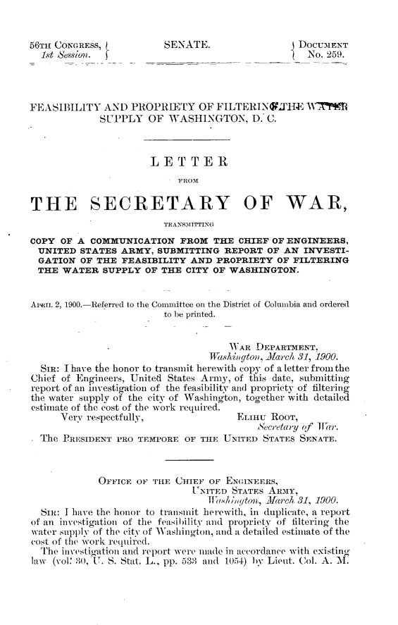 handle is hein.usccsset/usconset31244 and id is 1 raw text is: 


56TH CONGRESs,           SENATE.                  DOCUMENT
  1st Session.                                     No. 259.




FEASIBILITY   AND  PROPRIETY   OF  FILTERINGMIfH   AT7f#9
             SUPPLY   OF  WASHINGTON, D. C.



                      LETTER
                            F ROM

THE SECRETARY OF WAR,
                         TRANSMITTING
COPY  OF A COMMUNICATION FROM THE CHIEF OF ENGINEERS,
  UNITED STATES  ARMY,  SUBMITTING  REPORT  OF AN  INVESTI-
  GATION OF THE  FEASIBILITY  AND  PROPRIETY  OF FILTERING
  THE WATER   SUPPLY OF THE  CITY OF WASHINGTON.


ARIL 2, 1900.-Referred to the Committee on the District of Columbia and ordered
                         to be printed.


                                     .NAR DEPARTMENT,
                                 1Weshingeon, iarch 31, 1900.
  SIR: I have the honor to transmit herewith copy of a letter from the
Chief of Engineers, United States Army, of this date, submitting
report of an investigation of the feasibility and propriety of filterin
the water supply of the city of Washington, together with detailed
estimate of the cost of the work required.
      Very respectfully,              ELIHU  ROOT,
                                          ScecrtWy of TItr.
  The PRESIDENT PRO TEMPORE  OF THE UNITED STATES SENATE.



             OFFICE OF THE CHIEF OF ENGINEERS,
                              UNITED  STATES Auxiy,
                                 Ified/w ton, Jlarch, 31, 1900.
  SIR: I have the honor to transmit herewith, in duplicate, a report
of an investigation of the feasibilitv and propriety of filtering the
water supply of the city of Washington, and a detailed estimate of the
cost of the work required.
  The investigation and report were iade in accordance with existing
law (Nol: 30, U. S. Stat. L., pp. 533 and 1054) by Lieut. Col. A. 11.


