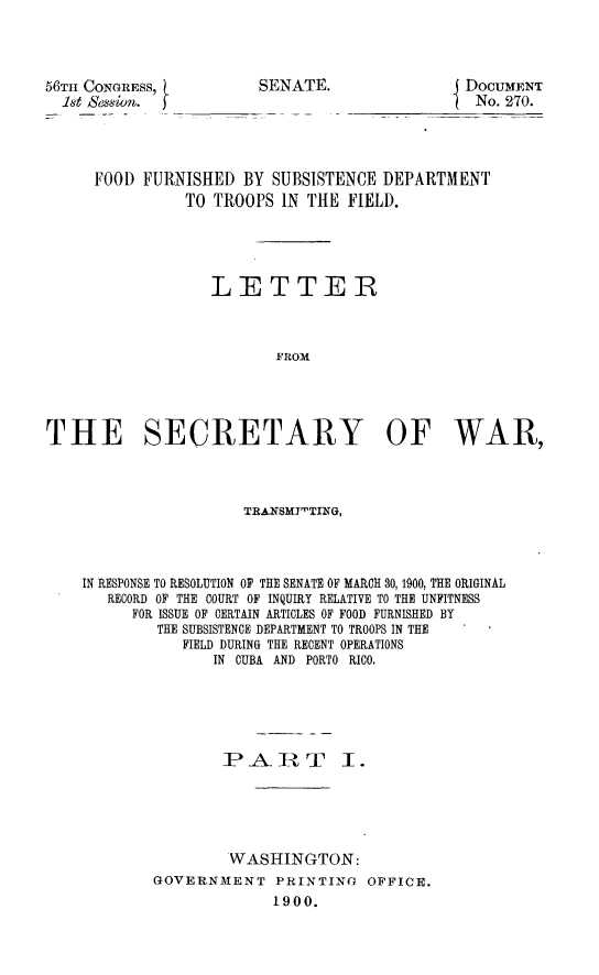 handle is hein.usccsset/usconset31245 and id is 1 raw text is: 




56TH CONGRESS,
  1st Sesin.


SENATE.


DOCUMENT
No. 270.


     FOOD  FURNISHED  BY SUBSISTENCE DEPARTMENT
               TO  TROOPS IN THE  FIELD.





                  LETTER



                          FROM




THE SECRETARY OF WAR,



                      TRANSMI'TING,




    IN RESPONSE TO RESOLUTION OF THE SENATE OF MARCH 30, 1900, THE ORIGINAL
       RECORD OF THE COURT OF INQUIRY RELATIVE TO THE UNFITNESS
          FOR ISSUE OF CERTAIN ARTICLES OF FOOD FURNISHED BY
            THE SUBSISTENCE DEPARTMENT TO TROOPS IN THE
               FIELD DURING THE RECENT OPERATIONS
                   IN CUBA AND PORTO RICO.






                   PART I.





                   WASHINGTON:
            GOVERNMENT PRINTING OFFICE.
                         1900.


