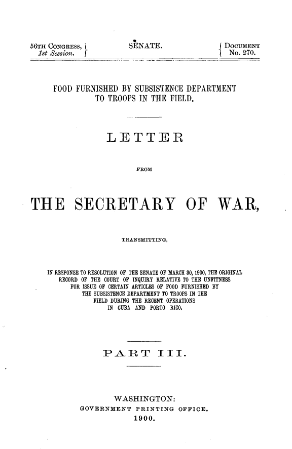 handle is hein.usccsset/usconset31247 and id is 1 raw text is: 




56TH CONGRESS,
  1st session.


SENATE.


DOCUMENT
No. 270.


     FOOD  FURNISHED  BY SUBSISTENCE  DEPARTMENT
                TO TROOPS IN THE  FIELD.




                  LETTER



                         FROM




THE SECRETARY OF WAR,


                  TRANSMITTING,



IN RESPONSE TO RESOLUTION OF THE SENATE OF MARCH 80, 1900, THE ORIGINAL
   RECORD OF THE COURT OF INQUIRY RELATIVE TO THE UNFITNESS
      FOR ISSUE OF CERTAIN ARTICLES OF FOOD FURNISHED BY
        THE SUBSISTENCE DEPARTMENT TO TROOPS IN THE
           FIELD DURING THE RECENT OPERATIONS
               IN CUBA AND PORTO RICO.





             PAIRT III.





                WASHINGTON:
        GOVERNMENT   PRINTING   OFFICE.
                     1900.


