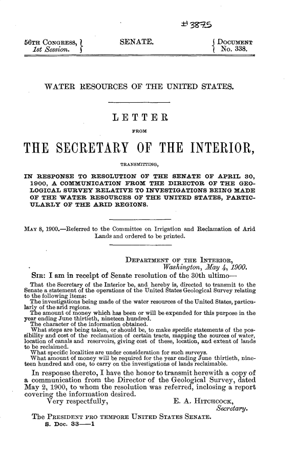 handle is hein.usccsset/usconset31250 and id is 1 raw text is: 

±H -3-4


56TH CONGRESS,              SENATE.                    DOCUMENT
  1st Session.  j                                       No. 338.




      WATER RESOURCES OF THE UNITED STATES.



                         LETTER
                               FROM


THE SECRETARY OF THE INTERIOR,

                            TRANSMNITTNG,

IN  RESPONSE TO RESOLUTION OF THE SENATE OF APRIL 30,
  1900, A COMMUNICATION FROM THE DIRECTOR OF THE GEO-
  LOGICAL  SURVEY   RELATIVE TO INVESTIGATIONS BEING MADE
  OF THE  WATER RESOURCES OF THE UNITED STATES, PARTIC-
  ULARLY   OF  THE  ARID  REGIONS.


MAY 8, 1900.-Referred to the Committee on Irrigation and Reclamation of Arid
                    Lands and ordered to be printed.


                             DEPARTMENT   OF  THE INTERIOR,
                                        Washington, .May 4, 1900.
  SIR: I am in receipt of Senate resolution of the 30th ultimo-
  That the Secretary of the Interior be, and hereby is, directed to transmit to the
Senate a statement of the operations of the United States Geological Survey relating
to the following items:
  The investigations being made of the water resources of the United States, particu-
larly of the arid regions.
  The amount of money which has been or will be expended for this purpose in the
year ending June thirtieth, nineteen hundred.
  The character of the information obtained.
  What steps are being taken, or should be, to make specific statements of the pos-
sibility and cost of the reclamation of certain tracts, mapping the sources of water,
location of canals and reservoirs, giving cost of these, location, and extent of lands
to be reclaimed.
  What specific localities are under consideration for such surveys
  What amount of money will be required for the year ending June thirtieth, nine-
teen hundred and one, to carry on the investigations of lands reclaimable.
  In response thereto, I have the honor to transmit herewith a copy of
a communication  from  the Director of the Geological Survey, dated
May  2, 1900, to whom the resolution was referred, inclosing a report
covering the information desired.
       Very respectfully,                  E. A. HITCHCOCK,
                                                       Secretary.
  The  PRESIDENT  PRO TEMPORE  UNITED  STATES SENATE.
      S. Doc. 33-1


