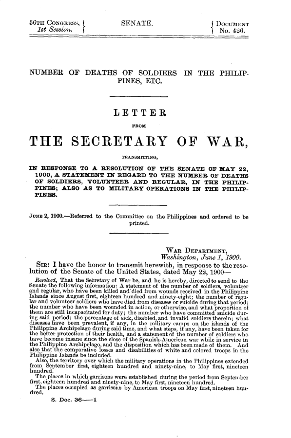 handle is hein.usccsset/usconset31253 and id is 1 raw text is: 

56TH  CONGREss,             SENATE.                       DocumENT
   1st &ession.  fNo. 426.





NUMBER OF DEATHS OF SOLDIERS IN THE PHILIP-
                           PINES,   ETC.




                           LETTER

                                FROM


THE SECRETARY OF WAR,

                             TRANSMTTING,

IN  RESPONSE TO A RESOLUTION OF THE SENATE OF MAY 22,
  1900, A STATEMENT IN REGARD TO THE NUMBER OF DEATHS
  OF  SOLDIERS,   VOLUNTEER AND REGULAR, IN THE PHILIP-
  PINES;  ALSO   AS  TO  MILITARY   OPERATIONS IN THE PHILIP-
  PINES.


JuNE 2, 1900.-Referred to the Committee on the Philippines and ordered to be
                               printed.



                                          WAR   DEPARTMENT,
                                          Washington, June 1, 1900.
  Sr:  I have the honor to transmit herewith, in response to the reso-
lution of the Senate of the United States, dated May 22, 1900-
  Resolved, That the Secretary of War be, and he is hereby, directed to send to the
Senate the following information: A statement of the number of soldiers, volunteer
and regular, who have been killed and died from wounds received in the Philippine
Islands since August first, eighteen hundred and ninety-eight; the number of regu-
lar and volunteer soldiers who have died from diseases or suicide during that period;
the number who have been wounded in action, or otherwise, and what proportion of
them are still incapacitated for duty; the number who have committed suicide dur-
ing said period; the percentage of sick, disabled, and invalid soldiers therein; what
diseases have been prevalent, if any, in the military camps on the islands of the
Philippine Archipelago during said time, and what steps, if any, have been taken for
the better protection of their health, and a statement of the number of soldiers who
have become insane since the close of the Spanish-American war while in service in
the Philippine Archipelago, and the disposition which has been made of them. And
also that the comparative losses and disabilities of white and colored troops in the
Philippine Islands be included.
  Also, the territory over which the military operations in the Philippines extended
from September first, eighteen hundred and ninety-nine, to May first, nineteen
hundred.
  The places in which garrisons were established during the period from September
first, eighteen hundred and ninety-nine, to May first, nineteen hundred.
  The places occupied as garrisoin by American troops on May first, nineteen hun-
dred.
       S. Doc. 36-1


