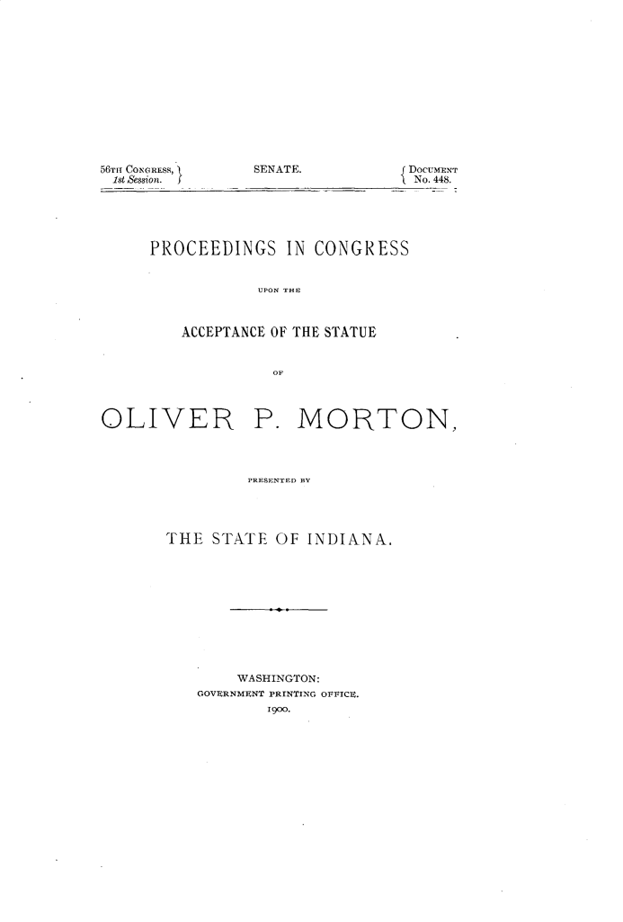 handle is hein.usccsset/usconset31255 and id is 1 raw text is: 














56Th CONGRESS,
1st Session.


PROCEEDINGS IN CONGRESS


            UPON THE



    ACCEPTANCE OF THE STATUE


              OF


OLIVER P. MORTON,




                 PRESENTED  Y





       THE   STATE  OF INDIANA,


     WASHINGTON:
GOVERNMENT PRINTING OFFICE.
        I9OO.


SENATE.


DOCUMENT
No. 448.


