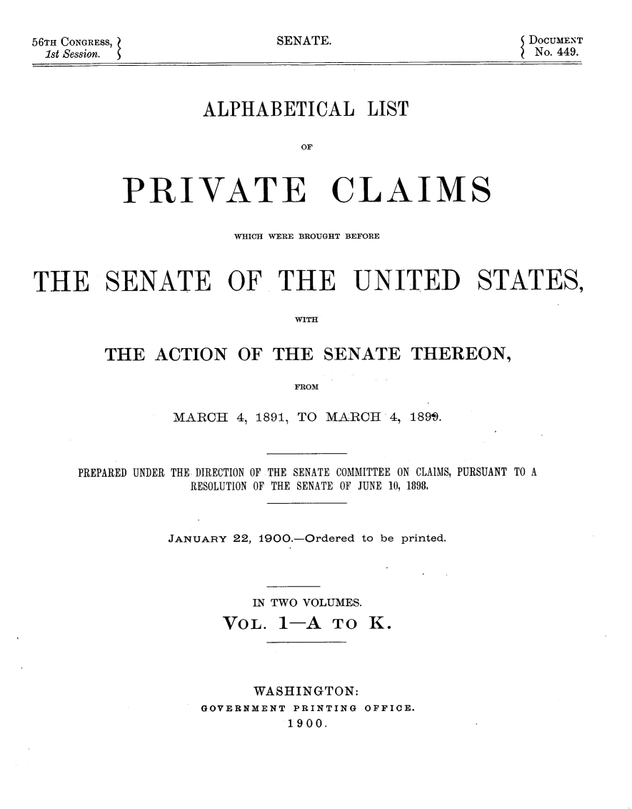 handle is hein.usccsset/usconset31256 and id is 1 raw text is: 

56TH CONGRESS,             SENATE.
1st Session. $


DOCUMENT
No. 449.


         ALPHABETICAL LIST

                   OF



PRIVATE CLAIMS


                      WHICH WERE BROUGHT BEFORE



THE SENATE OF THE UNITED STATES,

                            WITH


        THE  ACTION   OF  THE   SENATE   THEREON,

                            FROM

               MARCH  4, 1891, TO MARCH 4, 1899.



     PREPARED UNDER THE DIRECTION OF THE SENATE COMMITTEE ON CLAIMS, PURSUANT TO A
                 RESOLUTION OF THE SENATE OF JUNE 10, 1898.



               JANUARY 22, 1900.-Ordered to be printed.




                        IN TWO VOLUMES.

                    VOL.   1-A  TO  K.




                        WASHINGTON:
                  GOVERNMENT PRINTING OFFICE.
                            1900.


