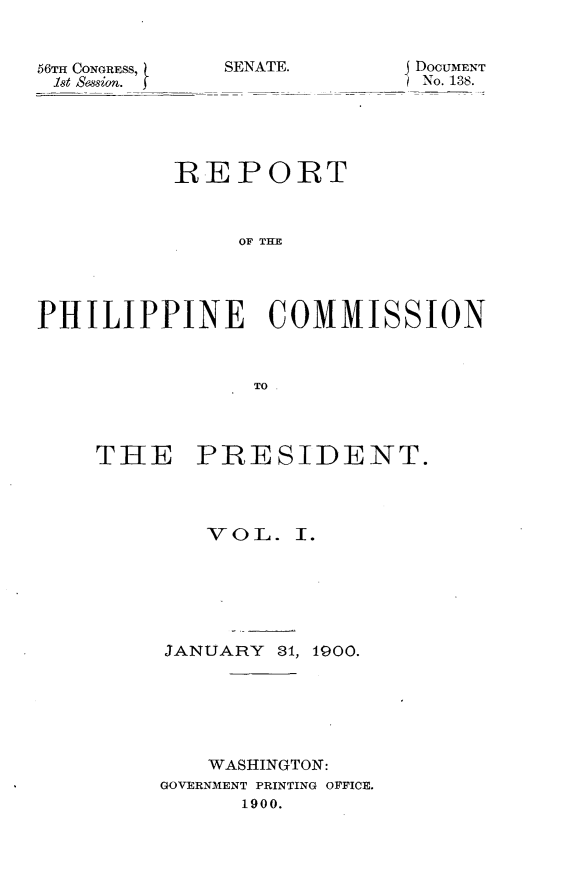 handle is hein.usccsset/usconset31261 and id is 1 raw text is: 


56TH CONGRESS,
1st Session.


SENATE.


J DOCUMENT
TNo. 138.


          REPORT



               OF IE




PHILIPPINE COMMISSION



                TO.


THE PRESIDENT.


VO L.


I.


JANUARY  81, 1900.






    WASHINGTON:
GOVERNMENT PRINTING OFFICE.
      1900.


