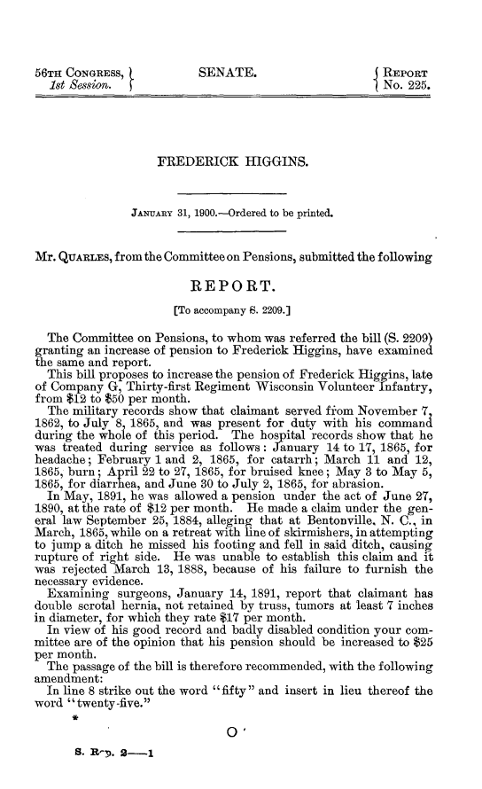 handle is hein.usccsset/usconset31266 and id is 1 raw text is: 



56TH CONGRESS,             SENATE.                      REPORT
  1st Session.                                          No. 225.




                    FREDERICK HIGGINS.


                JANUARY 31, 1900.-Ordered to be printed.


Mr. QUARLES, from the Committee on Pensions, submitted the following

                         REPORT.
                       [To accompany 8. 2209.]

  The Committee  on Pensions, to whom was referred the bill (S. 2209)
granting an increase of pension to Frederick Higgins, have examined
the same and report.
  This bill proposes to increase the pension of Frederick Higgins, late
of Company  G, Thirty-first Regiment Wisconsin Volunteer Infantry,
from $12 to $50 per month.
  The military records show that claimant served from November 7
1862, to July 8 1865, and was present for duty with his command
during the whoie of this period. The hospital records show that he
was  treated during service as follows: January 14 to 17, 1865, for
headache; February  1 and 2, 1865, for catarrh; March 11 and 12,
1865, burn; April 22 to 27, 1865, for bruised knee; May 3 to May 5,
1865, for diarrhea, and June 30 to July 2, 1865, for abrasion.
  In May, 1891, he was allowed a pension under the act of June 27,
1890, at the rate of $12 per month. He made a claim under the gen-
eral law September 25, 1884, alleging that at Bentonville, N. C., in
March, 1865, while on a retreat with line of skirmishers, in attempting
to jump a ditch he missed his footing and fell in said ditch, causing
rupture of right side. He was unable to establish this claim and it
was  rejected March 13, 1888, because of his failure to furnish the
necessary evidence.
  Examining  surgeons, January  14, 1891, report that claimant has
double scrotal hernia, not retained by truss, tumors at least 7 inches
in diameter, for which they rate $17 per month.
  In view of his good record and badly disabled condition your com-
mittee are of the opinion that his pension should be increased to $25
per month.
  The passage of the bill is therefore recommended, with the following
amendment:
  In line 8 strike out the word fifty and insert in lieu thereof the
word twenty -five.

                               0.
       S. R-D. 2-1


