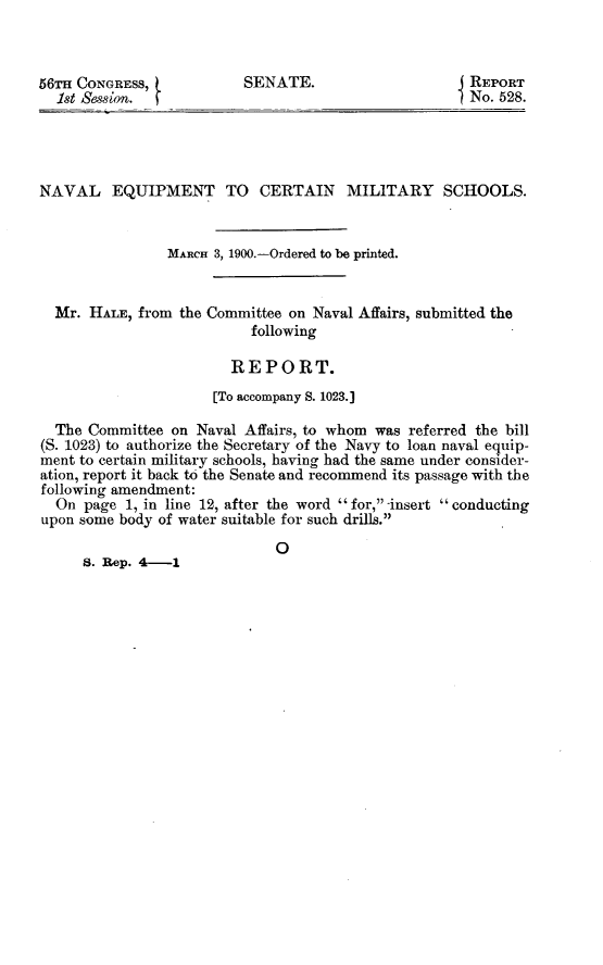 handle is hein.usccsset/usconset31268 and id is 1 raw text is: 



56Tii CONGRESS,
  1st Session.


SENATE.


REPORT
No. 528.


NAVAL EQUIPMENT TO CERTAIN MILITARY SCHOOLS.


                MARCH 3, 1900.-Ordered to be printed.


  Mr. HALE, from  the Committee on Naval Affairs, submitted the
                           following

                        REPORT.
                      [To accompany S. 1023.]

  The Committee  on Naval Affairs, to whom was referred the bill
(S. 1023) to authorize the Secretary of the Navy to loan naval equip-
ment to certain military schools, having had the same under consider-
ation, report it back to the Senate and recommend its passage with the
following amendment:
  On  page 1, in line 12, after the word for, -insert conducting
upon some body of water suitable for such drills.

                              0
     8. Rep. 4-1


