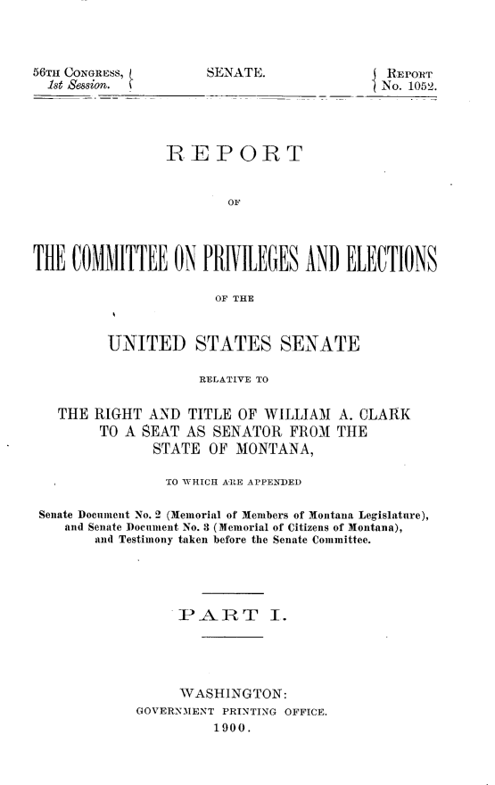 handle is hein.usccsset/usconset31270 and id is 1 raw text is: 



56TH CONGRESS,
  1st Heso.


SENATE.


REPORT
No. 1052.


                REPORT


                       OF




THE  COUIITTEE   ON PRIVILEGES   AND  ELECTIONS

                      OF THE



         UNITED STATES SENATE

                    RELATIVE TO


   THE RIGHT  AND  TITLE OF WILLIAM  A. CLARK
        TO A SEAT AS  SENATOR  FROM  THE
              STATE  OF MONTANA,

                TO WHICH ARE APPENDED

 Senate Document No. 2 (Memorial of Members of Montana Legislature),
    and Senate Document No. 3 (Memorial of Citizens of Montana),
       and Testimony taken before the Senate Committee.





                 PART I.





                 WASHINGTON:
            GOVERNMENT PRINTING OFFICE.
                      1900.


