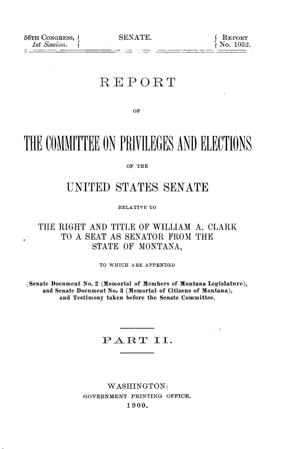 handle is hein.usccsset/usconset31271 and id is 1 raw text is: 



56TI CONGRESS,
  1st Session.


SENATE.               REPORT
                     No. 1052.


                REPORT


                       OF




THE  COMMITTEE   ON  PRIVILEGES  AND  ELECTIONS

                      OF THE


         UNITED STATES SENATE

                    RELATIVE TO


   THE RIGHT  AND  TITLE OF WILLIAM  A. CLARK
        TO A SEAT AS  SENATOR  FROM THE
               STATE OF MONTANA,

               TO WHrCH ARE APPENDED

 -Senate Document No. 2 (Memorial of Members of Montana Legislature),
    and Senate Document No. 3 (Memorial of Citizens of Montana),
        and Testimony taken before the Senate Committee.





                 PART II.





                 WASHINGTON:
             GOVERNMENT PRINTING OFFICE.
                      1900.



