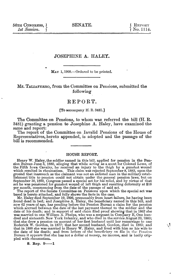 handle is hein.usccsset/usconset31273 and id is 1 raw text is: 




56TH  CONGRESS,                SENATE.                          REPORT
  1st Session.                                                 No. 1114.





                      JOSEPHINE A. HALEY.



                    MAY  1, 1900.-Ordered to be printed.


  Mr.  TALIAFERRO,   from  the Committee  on  Pensions, submitted  the
                               following

                             REPORT.

                         [To accompany H. R. 3481.]

  The  Committee   on  Pensions, to whom   was  referred  the bill (H. R.
3481) granting  a pension  to Josephine   A. Haley,  have  examined   the
same  and report:
  The  report of  the Committee   on Invalid  Pensions  of the House   of
Representatives   hereto appended,  is adopted   and the  passage of  the
bil'is recommended.


                            HOUSE   REPORT.
  Henry W. Haley, the soldier named in this bill, applied for pension in the Pen-
sion Bureau June 5, 1880, alleging that while acting as a scout for Colonel Lowe, of
the Fifth Iowa Cavalry, he received an injury to the thigh by a gunshot wound
which resulted in rheumatism. This claim was rejected September 8, 1883, upon the
ground that inasmuch as the claimant was not an enlisted man in the military estab-
lishment title to pension could not obtain under the general pension laws, but on
September 30, 1890, Congress passed a special act for his relief, and by virtue of that
act he was pensioned for gunshot wound of left thigh and resulting deformity at $16
per month, commencing from the date of the passage of said act.
  The report of the Senate Committee on Pensions upon which the special act was
based is hereto attached, and fully shows the facts in the case.
  Mr. Haley died September 19, 1896, presumably from heart failure, he having been
found dead in bed; and Josephine A. Haley, the beneficiary named in this bill, and
now 62 years of age, has pending before the Pension Bureau a claim for the pension
which accrued between the date of the last payment thereof to the soldier and the
date of his death; and in support of said claim filed proof showing that in 1862 she
was married to one William A. Phelps, who was a sergeant in Company E, One hun-
dred and sixteenth New York Infantry, and who died in the service August 23, 1863;
that she drew a pension on account of her first husband until her remarriage to one
Roderick W. Gordon, in 1877; that her second husband, Gordon, died in 1883; and
that in 1888 she was married to Henry W. Haley, and lived with him as his wife to
the date of his death; and from letters of the beneficiary on file in the Pension
Bureau it appears that she has not a dollar of money, no income, and is badly crip-
pled with rheumatism.
        S. Rep. 9-1


