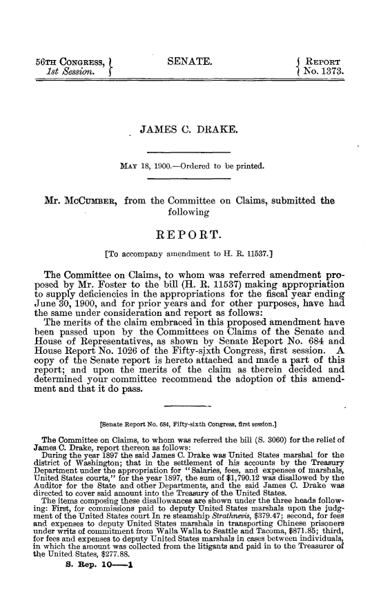 handle is hein.usccsset/usconset31274 and id is 1 raw text is: 





56TH  CONGRESS,               SENATE.                         REPORT
   1st Session.  t                                           No. 1373.





                        JAMES C. DRAKE.



                    MAY 18, 1900.-Ordered to be printed.



   Mr. MCCUMBER, from the Committee on Claims, submitted the
                              following

                            REPORT.

                [To accompany amendment  to H. R. 11537.]

  The  Committee  on  Claims, to whom   was referred  amendment   pro-
posed  by Mr.  Foster to the bill (H. R. 11537) making  appropriation
to supply deficiencies in the appropriations for the fiscal year ending
June  30, 1900, and for prior years and for other  purposes, have  had
the same  under consideration and report as follows:
  The  merits of the claim embraced  in this proposed amendment   have
been  passed  upon  by  the Committees   on Claims  of the Senate  and
House   of Representatives, as shown  by  Senate Report  No.  684  and
House  Report  No. 1026 of the Fifty-sixth Congress, first session.  A
copy  of the Senate report  is hereto attached and made a part of  this
report;  and  upon  the merits of  the  claim as therein  decided  and
determined  your  committee  recommend the adoption of this amend-
ment  and that it do pass.



               [Senate Report No. 684, Fifty-sixth Congress, first session.]

  The Committee on Claims, to whom was referred the bill (S. 3060) for the relief of
James C. Drake, report thereon as follows:
  During the year 1897 the said James C. Drake was United States marshal for the
district of Washington; that in the settlement of his accounts by the Treasury
Department under the appropriation for  Salaries, fees, and expenses of marshals,
United States courts, for the year 1897, the sum of $1,790.12 was disallowed by the
Auditor for the State and other Departments, and the said James C. Drake was
directed to cover said amount into the Treasury of the United States.
  The items composing these disallowances are shown under the three heads follow-
ing: First, for commissions paid to deputy United States marshals upon the judg-
ment of the United States court In re steamship Strathnevis, $379.47; second, for fees
and expenses to deputy United States marshals in transporting Chinese prisoners
under writs of commitment from Walla Walla to Seattle and Tacoma, $871.85; third,
for fees and expenses to deputy United States marshals in cases between individuals,
in which the amount was collected from the litigants and paid in to the Treasurer of
the United States, $277.88.
       S. Rep.  10  -1


