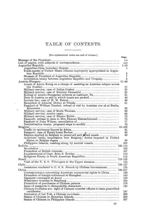 handle is hein.usccsset/usconset31277 and id is 1 raw text is: 













                    TABLE OF CONTENTS.


                      [For alphabetical index see end of volume.]
                                                                          Page.
Message of the President ------------------------------------------------v
List of papers, with subjects of correspondence --------------------------
Argentine Republic  ---------------------------------------------------1-10
    Argentine-Chile boundary dispute ------------------------------
    Trade-marks  of United States citizens improperly appropriated in Argen-
      tine Republic -----------------------------------------------------5
    Message of President of Argentine Republic----------------------------7
    Arbitration treaty between Argentine Republic and Uruguay --------------8
Austria-Hungary------------------------------------------------------ 11-80
    Arrest of Aaron Kenig on a charge of assisting an Austrian subject acros
      the frontier -------------------------------------------------------   11
    Military service; case of Julius Graber--------------------------------- 25
    Military service; case of Erminio Demartini---------------------------- 25
    Killing of Austro-Hungarian subjects at Lattimer, Pa------------------- 31
    Duty in Austria on salt in which meats are packed---------------------- 40
    Income  tax; case of H. M. Braem---------------------------  ---------   48
    Reception of Admiral Dewey  at Trieste -------------------------------- 51
    Passport of William Trauber, refusal of vis6 by Austrian con-,ul at Braila,
      Roumania--------------------------------------- ----------------- 52
    Military service; case of Moris Thoman--------------------------------- 60
    Military service; sundry cases----------------------------------------- 68
    Military service; case of Efraim Rubin---------------------------------  72
    Passport; refusal to issue to Mrs. Elenore Eisenschimme1 ------------------75
    Passport of John Wilson; cancellation of ------------------------------- 77
    Naturalization treaty; proposed steps to modify------------------------- 79
Belgium  -----------------------------------------  -------------------81-102
    Traffic in spirituous liquors in Africa -----------------------------------581
    Passport; case of Henry Louis Becker ---------C4-------------------------83
    Regimne applied in Belgium to preserved and sAlted meats -----------------89
    American  cattle; importation into Belgiun; duties imposed in United
      States on Belgian sugars---------------- f---------------------------- 90
    Philippine Islands, coasting along, by neutral vessels --------------------102
Bolivia------------------------------------------------------------- 103-114
    Revolution-------------------------------------------------------- 103
    Protection of British interests----------------------------------------- 107
    Imprisonmeut  of Capt. Jnhln S. Bowles -------------- ------------------110
    Religious liberty in South American Republics ------- ------------------112
Brazil-------------------------------------------------------------- 115-124
    Visit of the U. S. S. lington  tc the Upper Amazon -------------------115
Chile -------------------------------------------------------------- 125-127
    Assistance rendered to U. S. 8. Aiwork by Chilean Government_----------125
China-------------------------------------------------------------- 128-217
    Correspondence  concerning American commercial rights in China ---------128
    Extension of foreign scttlement at Shanghai--------------------------   143
    Japanese concession at Amoy ----------------------- -----------------   150
    Missionary troubles in Shantung------------------------------------- 154
    Protection of purchasers of Chinese patents ---------------------------- 178
    Issue of passports to disreputable characters ---------------------------- 185
    Chinese exclusion act; right of Chinese consular officers to issue prescribed
      certificates-------------------------------------------------------   187
    Exclusion of Lei Vok, a Chinese me rchant----------------------------- 200
    Status of Chinese in Hawaiian Islands--------------------------------- 202
    Status of Chinese in Philippine Islands -------------------------------- 207
                                                                     I      V


