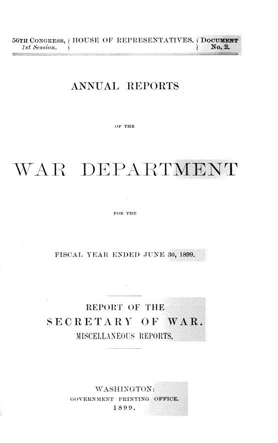 handle is hein.usccsset/usconset31278 and id is 1 raw text is: 



56TH CONGREss, IIOUSE OF REPRESENTATIVES.
  1st Session.




           ANNUAL REPORTS




                  OF THE


WAR


DE PAIR T


           FOR THE




FISCAL YEAR ENDE) JUNE :0, 1899.


       REPORT OF  THE

SECRETARY OF

     MISCELLANEOUS REPOR'






         WASHIN(GTTON:
    GOVERNMENT PRINTING OFI
            1899.


