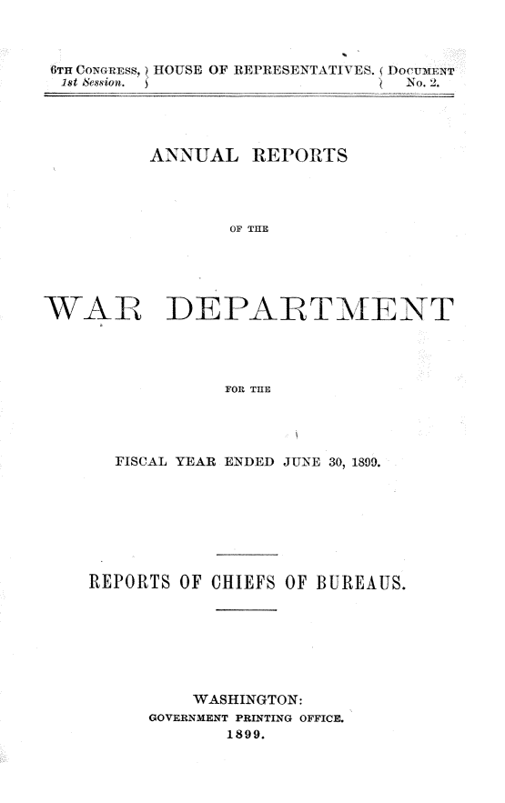 handle is hein.usccsset/usconset31279 and id is 1 raw text is: 



6TH CONGRESS, IOUSE OF REPRESENTATIVES. ( DoctUMn1T
1st session.                     . N No. 2.


          ANNUAL   REPORTS




                 OF THE





WAR DEPARTMENT




                 FOR THE


  FISCAL YEAR ENDED JUNE 30, 1899.








REPORTS OF CHIEFS OF BUREAUS.







          WASHINGTON:
      GOVERNMENT PRINTING OFFICE.
             1899.


