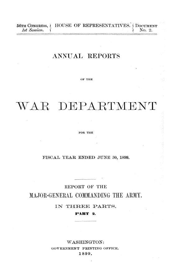 handle is hein.usccsset/usconset31281 and id is 1 raw text is: 



56TH CONGRESS, I)HOUSE OF REPRESENTATIVES. DocUmEN-T
  1st sesion. (                   No. 2.




          ANNUAL I   REPORTS



                  OF THE





WAR DEPARTMENT




                 FOR THE


    FISCAL YEAR ENDED JUNE 30, 1899.





          REPORT OF THE

MAJOR-GENERAL COMMANDING THE ARMY.

       IN THR~EE  PARTS.
             PART 2.





          WASHINGTON:
      GOVERNMENT PRINTING OFFICE.
              1899.


