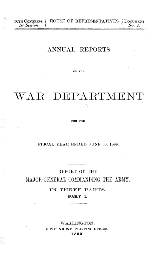 handle is hein.usccsset/usconset31282 and id is 1 raw text is: 



56T CONoterw  HOUSE OF REPRESENTATIVES. jDocUMENT
t  S& ian.  jNo. 2.





         ANNUAL  REPORTS




               OF THE





WAR DEPARTMENT




               FOR THE


   FISCAL YEAR ENDED JUNE 30, 1899.





        REPORT OF THE

MAJOR-GENERAL COMMAINDING THE ARMY.

      IN TIRIEE PARTS.
           PART 3.





         WASHINGTON:
     GOVERNMENT PRINTING OFFICE.
            1899.


