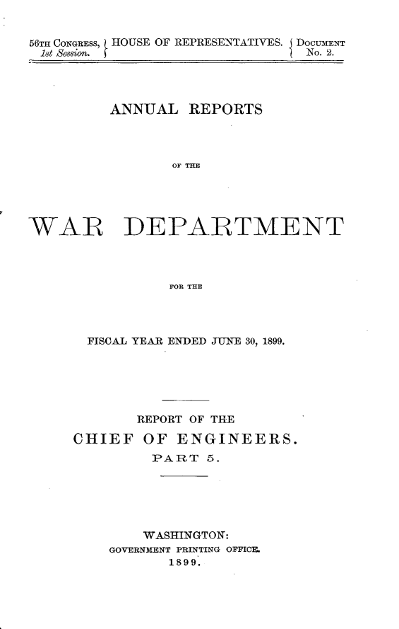 handle is hein.usccsset/usconset31288 and id is 1 raw text is: 


56TH CONGRESS, HOUSE OF REPRESENTATIVES. I DoCUMENT
1st Session.                    No. 2.


         ANNUAL REPORTS




                 OF THE





WAR DEPARTMENT




                FOR THE


  FISCAL YEAR ENDED JUNE 30, 1899.






       REPORT OF THE

CHIEF   OF  ENGINEERS.
         PART  5.






         WASHINGTON:
    GOVERNMENT PRINTING OFFICE.
           1899.


