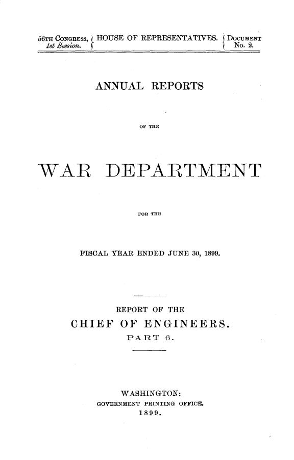 handle is hein.usccsset/usconset31289 and id is 1 raw text is: 



66TH CONGRESS, HOUSE OF REPRESENTATIVES. I DocuNr
let sessioo.No. 2.


        ANNUAL REPORTS




              OF THE





WAR DEPARTMENT




              FOR THE


FISCAL YEAR ENDED JUNE 30, 1899.






      REPORT OF THE

CHIEF  OF ENGINEERS.
        PART 6.






        WASHINGTON:
    GOVERNMENT PRINTING OFFICE.
         1899.


