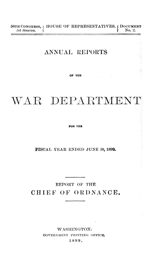 handle is hein.usccsset/usconset31290 and id is 1 raw text is: 




56TH CONGRESS, HOUSE OF REPRESENTATIVES. DocumENT
  1st Session.                   No. 2.




          ANNUAL   REPORTS




                 OF THE





WAR DEPARTMENT




                 FOR THE


FISCAL YEAR ENDED JUNE 30, 1899.







      REPORT OF THE


CHIEF   OF


ORDNANCE.


    WASHINGTON:
GOVERNMENT PRINTING OFFICE.
       1899.



