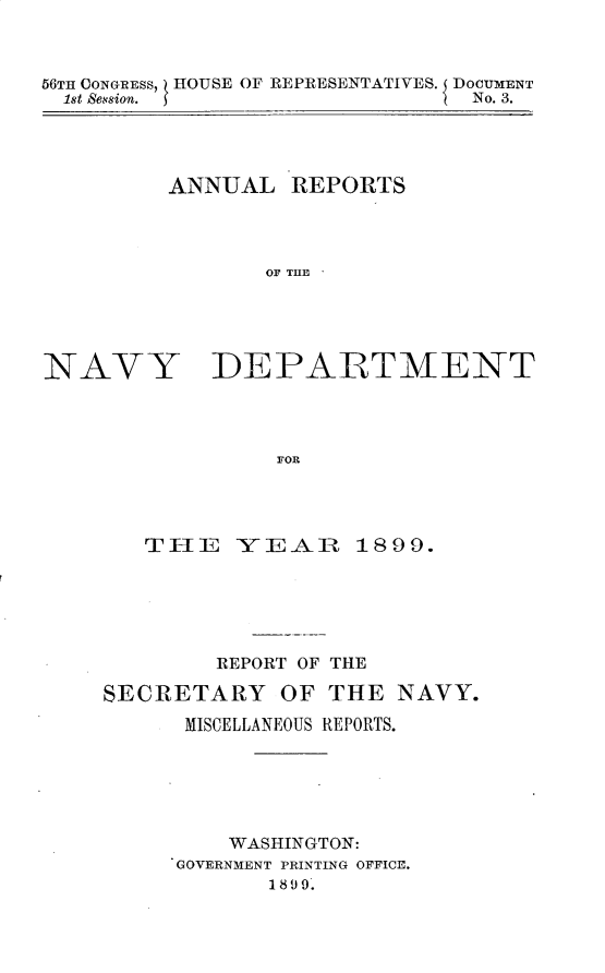 handle is hein.usccsset/usconset31291 and id is 1 raw text is: 



56TH CONGRESS, HOUSE OF REPRESENTATIVES. DOCUMENT
  1st Session.                  No. 3.


ANNUAL   REPORTS



       OF THlE


NAVY


DEPARTMENT


FOR


   THE YEA      R  1899.





        REPORT OF THE

SECRETARY OF THE NAVY.
      MISCELLANEOUS REPORTS.





         WASHINGTON:
     GOVERNMENT PRINTING OFFICE.
            1899.


