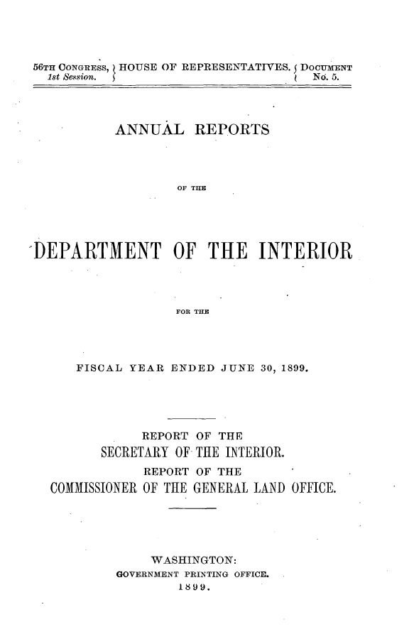 handle is hein.usccsset/usconset31293 and id is 1 raw text is: 




56TH CONGRESS,   HOUSE OF REPRESENTATIVES. 5 DOCUMENT
  1st Session. 5                     No.5.




           ANNUAL REPORTS




                   OF THE





-DEPARTMENT OF THE INTERIOR




                   FOR THE


   FISCAL YEAR  ENDED JUNE 30, 1899.





            REPORT OF THE
       SECRETARY OF THE INTERIOR.
            REPORT OF THE
COMMISSIONER OF THE GENERAL LAND OFFICE.





             WASHINGTON:
         GOVERNMENT PRINTING OFFICE.


