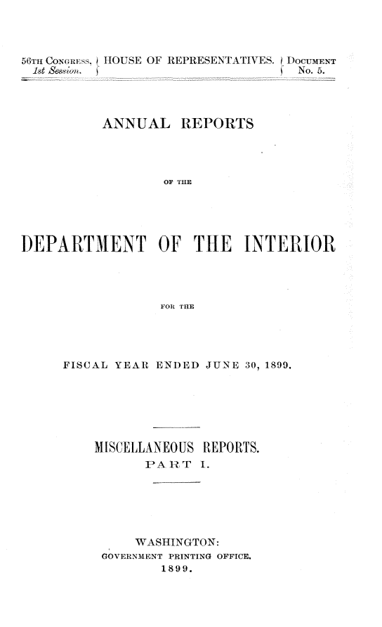 handle is hein.usccsset/usconset31296 and id is 1 raw text is: 



56TH CONGRIE I HOUSE OF RIPRESENTATIVES. DOCTMENT
1st Sesion. (                       No. 5.




          ANNUAL REPORTS




                  OF TH   E





DEPARTMENDiT OF THE INTERIOR




                  FOR MIE


FISCAL YEAR ENDED JUNE 30, 1899,






    MISCELLANEOUS REPORTS.
           PAhRT  1.






         WASHINGTON:
     GOVERNMENT PRINTING OFFICE.
             1899.


