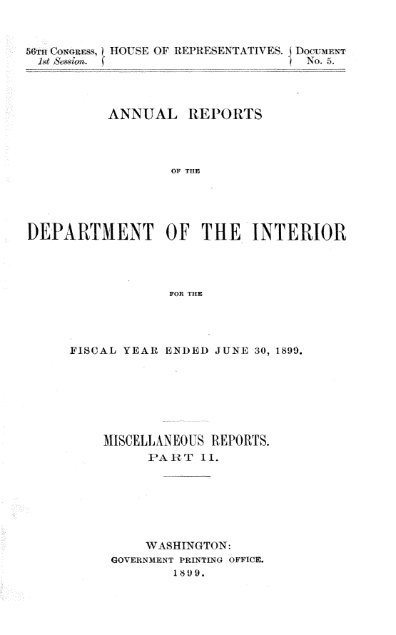 handle is hein.usccsset/usconset31297 and id is 1 raw text is: 


  56hcoouls OL-'S E' OF REPRA'JESENTATIVES. Docl'u1-w T





         ANNUAL REPORTS




                 OF THE





DEPARTMENT OF THE INTERIOR




                 FOR THE


FISCAL YEAR ENDED JUNE 30, 1899.







    MISCELLANEOUS REPORTS.
         PART  11.







         WASHINGTON:
     GOVERNMENT PRINTING OFFICE.
            1899.



