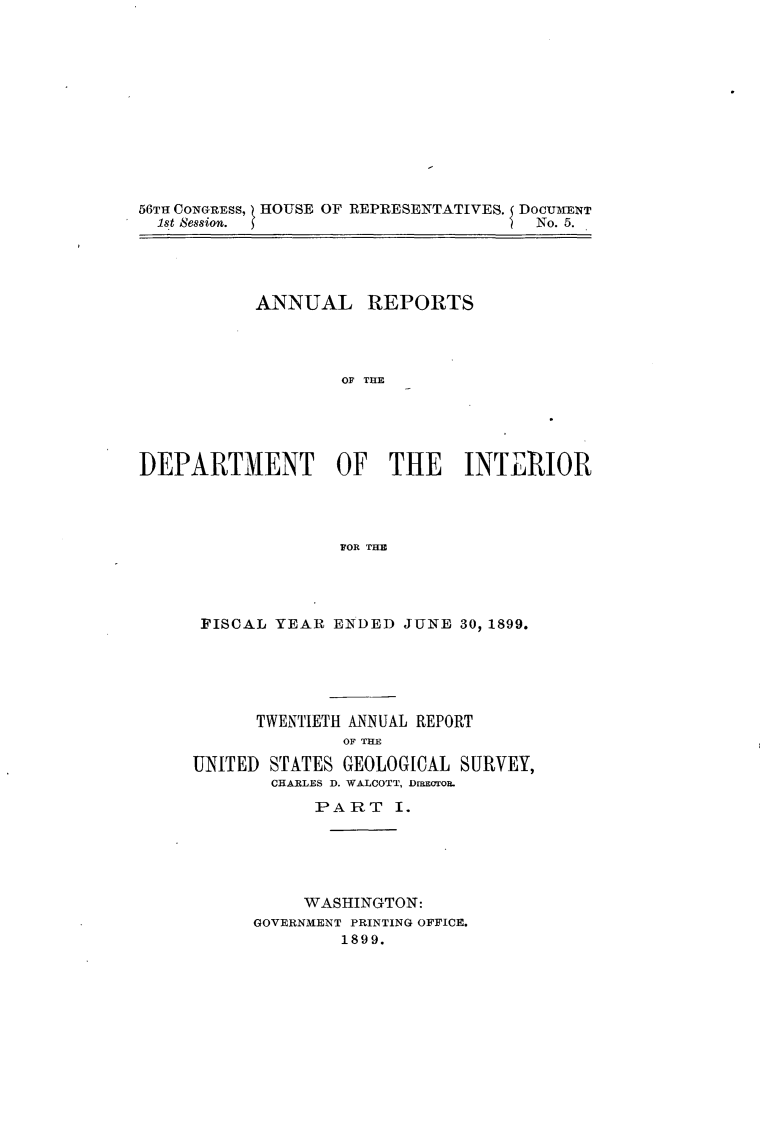 handle is hein.usccsset/usconset31298 and id is 1 raw text is: 












56TH CONGRESS, I HOUSE OF REPRESENTATIVES. DOCUMENT
  1st Session. }                      No. 5.


           ANNUAL REPORTS




                   OF TUR





DEPARTMENT OF THE INTERIOR




                   FOR THE


FISCAL  YEAR ENDED  JUNE 30, 1899.





      TWENTIETH ANNUAL REPORT
              OF THE

UNITED STATES GEOLOGICAL SURVEY,
       CHARLES D. WALCOTT, DrECTOR.
            PART   I.





            WASHINGTON:
      GOVERNMENT PRINTING OFFICE.
              1899.


