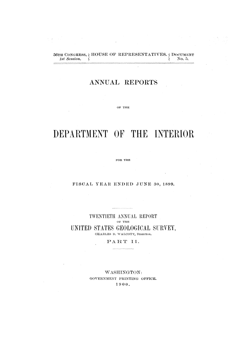 handle is hein.usccsset/usconset31299 and id is 1 raw text is: 











           1st  &skrn               No.5.




           ANNUAL REPORTS




                   OF THE





DEPARTMENT OF THE INTERIOR




                  FOR THE


FISCAL YEAR ENDED  JUNE 30, 1899.






     TWENTIETH ANNUAL REPORT
             OF THE
UNITED STA.TES GEOLOGICAL S[1VEY,
       CHARLES ). WALCOTT, DimCTRn.

          PART   II.






          WA SHINGTON:
     GOVERNMENT PRINTING OFFICE.
             19 0 0.


