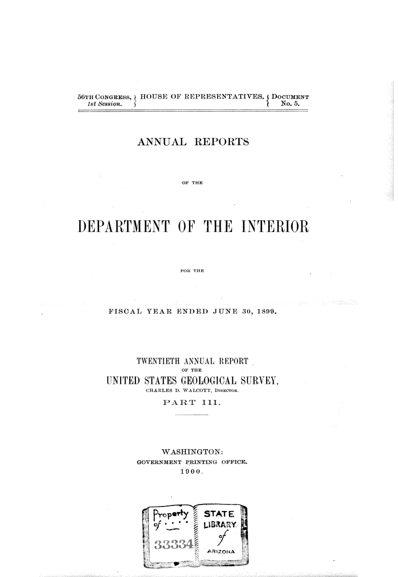handle is hein.usccsset/usconset32200 and id is 1 raw text is: 











56TH CONGRESS, HOUSE OF REPRESENTATIVES. DOCUMENT
  1st ession.                         No. 5.




           ANNUAL REPORTS




                   OF THE





DEPARTMENT OF THE INTERIOR




                   FOR TH E


FISCAL YEAR  ENDED  JUNE 30, 1899.






      TWENTIETH ANNUAL REPORT
              OF THE
UNITED STATES GEOLOGICAL SURVEY,
       CHARLES D, WALCOTT, DIRECTOR.
          P>A1T   II1.





          WASHINGTON:
      GOVERNMENT PRINTING OFFICE.
              1900.



