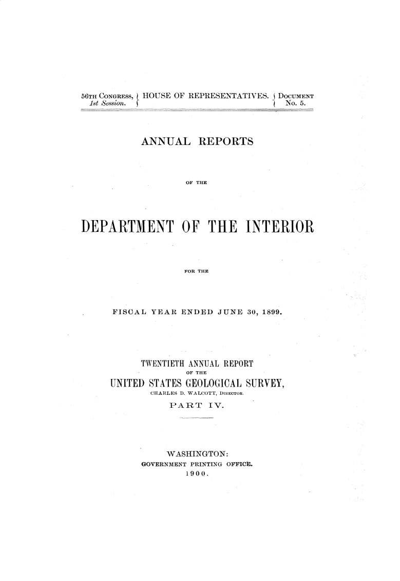 handle is hein.usccsset/usconset32201 and id is 1 raw text is: 











56TH CONGRESS,  HOUSE OF REPRESENTATIVES. DOCUMENT
1st Neion.      _ __                 No. 5.




           ANNUAL REPORTS




                   OF THlE





DEPARTMENT OF THE INTERIOR




                   FOR THE


FISCAL YEAR  ENDED  JUNE 30, 1899.






      TWENTIETH ANNUAL REPORT
              OF THE
UNITED STATES GEOLOGICAL SURVEY,
       CHARLES D. WALCOTT, DIRECTOR.
           PART   IV.





           WASHINGTON:
      GOVERNMENT PRINTING OFFICE.
              1900.


