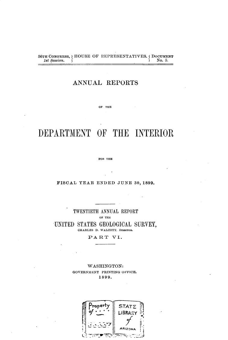 handle is hein.usccsset/usconset32203 and id is 1 raw text is: 










56TH CONGRESS, HOUSE OF REPRESENTATIVES. { DOCUMENT
  1st Session.                        No. 5.


           ANNUAL REPORTS




                    OF THE





DEPARTMENT OF THE INTERIOR




                   FOR THE


FISCAL  YEAR  ENDED JUNE  30, 1899.





      TWENTIETH ANNUAL REPORT
               OF THE

UNITED STATES  GEOLOGICAL SURVEY,
        CHARLES D. WALCOTT, DIBEOTOR.


     PART VI.





     WASHINGTON:
GOVERNMENT PRINTING OFFICE.
         1899.





     Propert/  STAT'-
     of  * *   LIBRARY  


         ~   ~ ARIZONA


