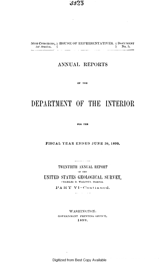handle is hein.usccsset/usconset32204 and id is 1 raw text is: MJ~I25


(t NCounless,
  1st ,eSsionl.


HOUSE OF RERESENTATIVES. DoCUMENT
                        '  No.5.


           ANNUAL REPORTS




                    OF THE





DEPARTMENT OF THE INTERIOR




                    FOR THE


FISCAL  YEAR  ENDED JUNE  30, 1899.






      TWENTIETH ANNUAL REPORT


UNITED sTATES GEOGA)ICAL  SURVEY,
       HARLES 1). WALCOITT. 1)IKUrOIl.

     PARUT   VI-'ouitinued.






           WASHINGTON:
      GOVIELN.11  T  PiRlNIN  OFFI'I.
              189 1).


Digitized from Best Copy Available


