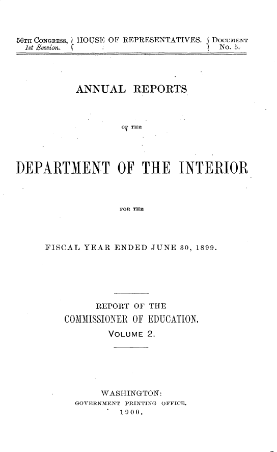 handle is hein.usccsset/usconset32207 and id is 1 raw text is: 



56Tm CONGRESS, HOUSE OF REPRESENTATIVES. DOCUMENT
1st SessionI 1No. 5.


         ANNUAL   REPORTS



                0y THE




DEPARTMENT OF THE INTERIOR



                FOR THE


FISCAL YEAR ENDED JUNE 30, 1899.






        REPORT OF THE

   COMMISSIONER OF EDUCATION.

          VOLUME 2.






        WASHINGTON:
     GOVERNMENT PRINTING OFFICE.
           1900.


