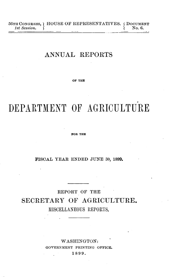 handle is hein.usccsset/usconset32208 and id is 1 raw text is: 



56TH CONGRESS, HOUSE OF REPRESENTATIVES. DOCUMENT
  1st Session.                    No. 6.





          ANNUAL   REPORTS




                 OF TAU





DEPARTMENT OF AGRICULTURE




                 FOR THE


    FISCAL YEAR ENDED JUNE 30, 1899.






          REPORT OF THE

SECRETARY OF AGRICULTURE.

       MISCELLANEOUS REPORTS.





           WASHINGTON:
      GOVERNMENT PRINTING OFFICE.
              1899.


