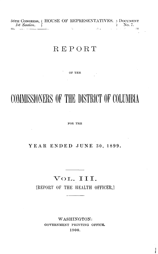 handle is hein.usccsset/usconset32210 and id is 1 raw text is: 


56TH CONGRESS, HOUSE OF REPRESENTATIVES. IDOCUM1ENT
  1st session.                        No. 7.




              REPORT




                    OF THE





COMMISSIONERS  OF THE  DISTRICT OF COLUMBIA




                   FOR THlE


YEAR   ENDED JUNE 30, 1899.






        VoL. III.

   [REPORT OF THE HEALTH OFFICER.]






          WASHINGTON:
     GOVERNMENT PRINTING OFFICE.
              1000.


