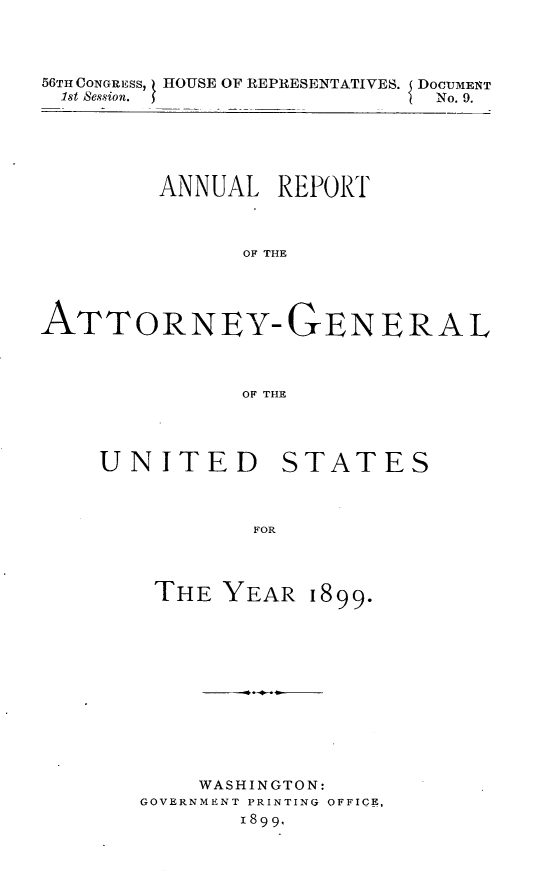 handle is hein.usccsset/usconset32212 and id is 1 raw text is: 



56TH CONGRESS, HOUSE OF REPRESENTATIVES. DOCUMENT
1st Session.                 No. 9.


         ANNUAL  REPORT



               OF THE




ATTORNEY-GE~NERAL



               OF THE


UNITED


FOR


THE  YEAR


    WASHINGTON:
GOVERNMENT PRINTING OFFICE,
       1899.


STATES


1899.


