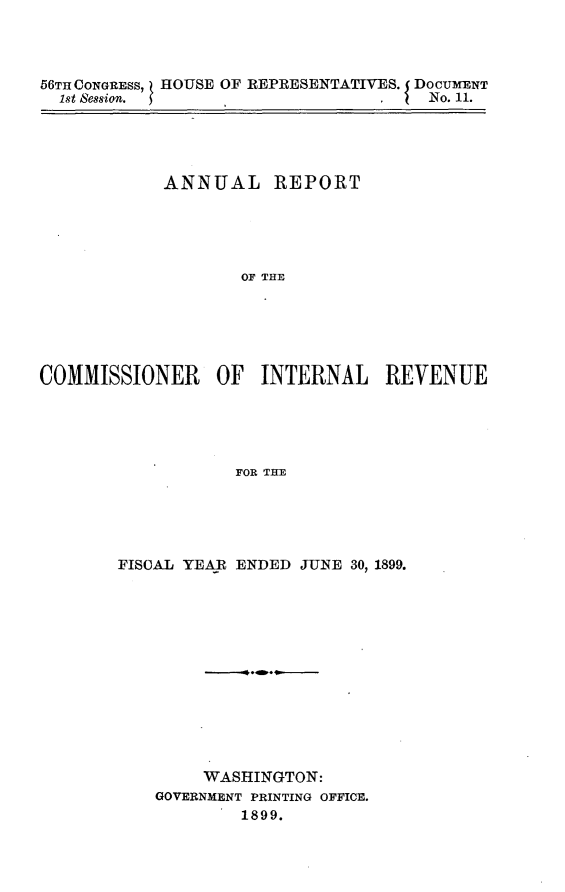 handle is hein.usccsset/usconset32213 and id is 1 raw text is: 




56TH CONGRESS, HOUSE OF REPRESENTATIVES. DOCUMENT
  1st Session.                   I I  No. 11.


            ANNUAL REPORT





                    OF THE






COMMISSIONER OF INTERNAL REVENUE





                   FOR THE


FISCAL YEAR ENDED JUNE 30, 1899.













        WASHINGTON:
    GOVERNMENT PRINTING OFFICE.
            1899.


