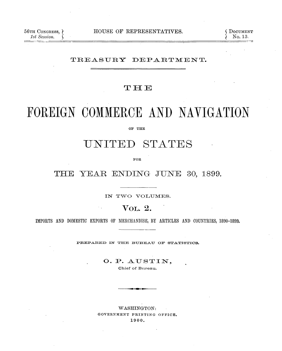 handle is hein.usccsset/usconset32216 and id is 1 raw text is: 




56TH CONGRESS,
1st Session.


HOUSE OF REPRESENTATIVES.


DoCUMENT
No. 13.


          TREASURY DEPARTIVENT.









FOREIGN COMMERCE AND NAVIGATION

                        OF THE


UNITED


STATES


FOR


THE   YEAR ENDING JUNE


30, 1899.


                 IN TWO VOLUMES.

                     VoL. 2.

IMPORTS AND DOMESTIC EXPORTS OF MERCHANDISE, BY ARTICLES AND COUNTRIES, 1890-1899.



          PREPARED IN TIIE3 TRE3AU OF STA.TISTICS.


                0. P. AUSTIN,
                    Chief of Bureau.


     WASHINGTON:
GOVERNMENT PRINTING OFFICE.
        1900.



