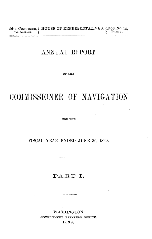 handle is hein.usccsset/usconset32217 and id is 1 raw text is: 





56TH CONGRESs, ( HOUSE OF REPRESENTATIVES. Doc. No. 14,
1st Session. 5                   Part 1.




           ANNUAL   REPORT




                 OF TI             I





COMMIISSIONER OF NAVIGATION




                 FOR THEM


, FISCAL YEAR ENDED JUNE 30, 1899.


PA  RT


    WASHINGTON:
GOVERNMENT PRINTING OFFICE.
       1899.


I.


