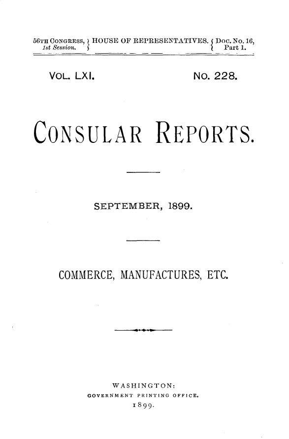 handle is hein.usccsset/usconset32220 and id is 1 raw text is: 


56TH OONGRESS, HOUSE OF REPRESENTATIVES. I Doc. No. 16,
1st Session.                   Part 1.


VOL. LXI.


No. 228.


CONSULAR REPORTS.






          SEPTEMBER,  1899.







    COMMERCE, MANUFACTURES, ETC.











             WASHINGTON:
         GOVERNMENT PRINTING OFFICE.
                1899.


