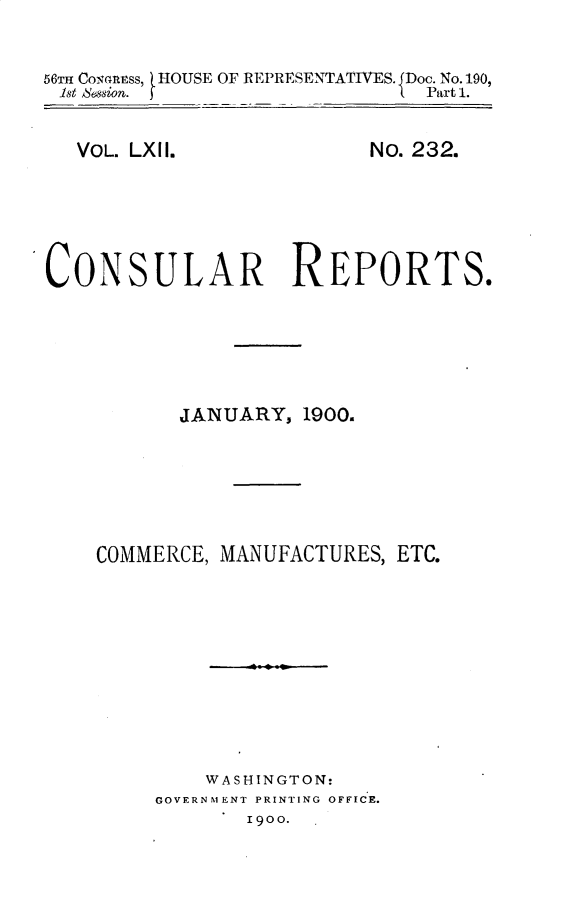 handle is hein.usccsset/usconset32221 and id is 1 raw text is: 


56TH Comanss, HOUSE OF REPRESENTATIVES. JDoc. No. 190,
1st SessiOn.    -              Part 1.


VOL. LXII.


NO. 232.


CONSULAR REPORTS.






           JANUARY,  1900.






    COMMERCE, MANUFACTURES, ETC.










             WASHINGTON:
         GOVERNMENT PRINTING OFFICE.
                Igoo.


