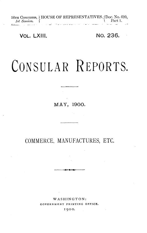 handle is hein.usccsset/usconset32222 and id is 1 raw text is: 

56TH CONGRESS, HOUSE OF REPRESENTATIVES. JDoc. No. 020,
18t Sesion. f                  Part 1.


VOL. LXIII.


No. 236.


CONSULAR REPORTS.






             MAY,  1900.






    COMMERCE, MANUFACTURES,  ETC.











             WASHINGTON:
         GOVERNMENT PRINTING OFFICE.
                1900.


