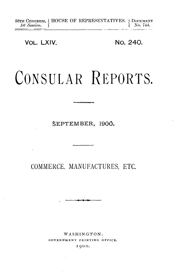 handle is hein.usccsset/usconset32223 and id is 1 raw text is: 

56TH CONGRESS, HOUSE OF REPRESENTATIVES. j DOCUMENT
1st Session.                    No. 744.


VOL. LXIV.


No. 240.


CONSULAR REPORTS.


SEPTEMBER,


19001


COMMERCE, MANUFACTURES,  ETC.










         WASHINGTON:
     GOVER14MENT PRINTING OFFICE.
            I900.


