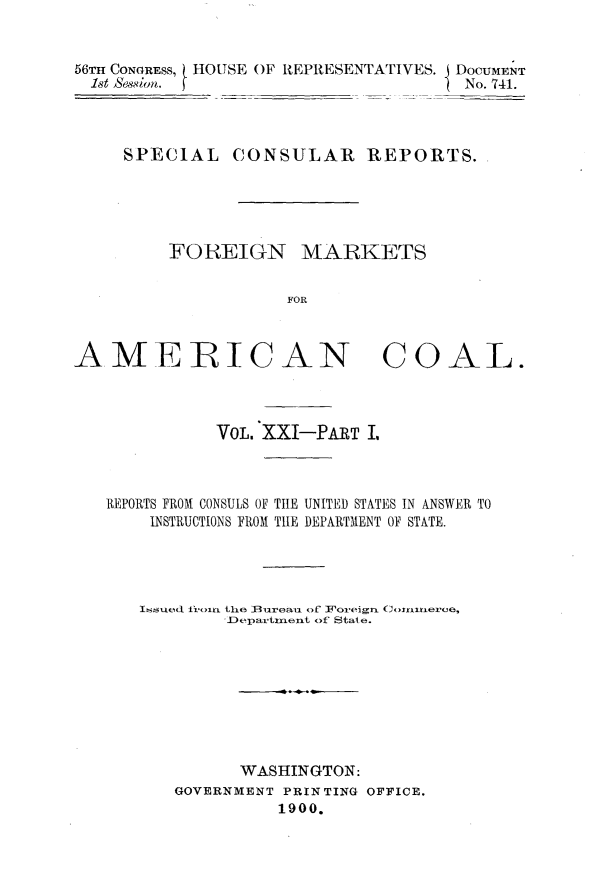 handle is hein.usccsset/usconset32227 and id is 1 raw text is: 


56TH CONGRESS, HOUSE OF IEPRESENTATIVES. I DOCUMENT
  1st 86s8im.                        No. 741.


SPECIAL


CONSULAR REPORTS.


FOREIGN MARKETS


           FOR


AMERICAN


COAL.


           VOL. XXI-PART I,



REPORTS FROM CONSULS OF TIE UNITED STATES IN ANSWER TO
    INSTRUCTIONS FROM TIE DEPARTMENT OF STATE.




    Issued froin the lBureau of Foreign. C onmxiere,
           Departmeiit of State.









             WASHINGTON:
       GOVERNMENT PRINTING OFFICE.
                1900.


