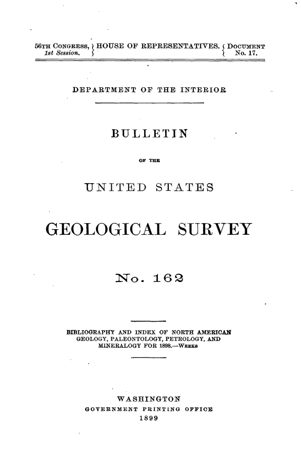 handle is hein.usccsset/usconset32228 and id is 1 raw text is: 




56TH CONGRESS, HOUSE OF REPRESENTATIVES. DOCUMENT
  1st Session.                     No. 17.


DEPARTMENT  OF THE INTERIOR


BULLETIN


     OF TIM


UNITED


STATES


GEOLOGICAL SURVEY





            No. 16 2






    BIBLIOGRAPHY AND INDEX OF NORTH AMERICAN
    GEOLOGY, PALEONTOLOGY, PETROLOGY, AND
         MINERALOGY FOR 1898.-WEES






            WASHINGTON
       GOVERNMENT PRINTING OFFIOE
                1899


