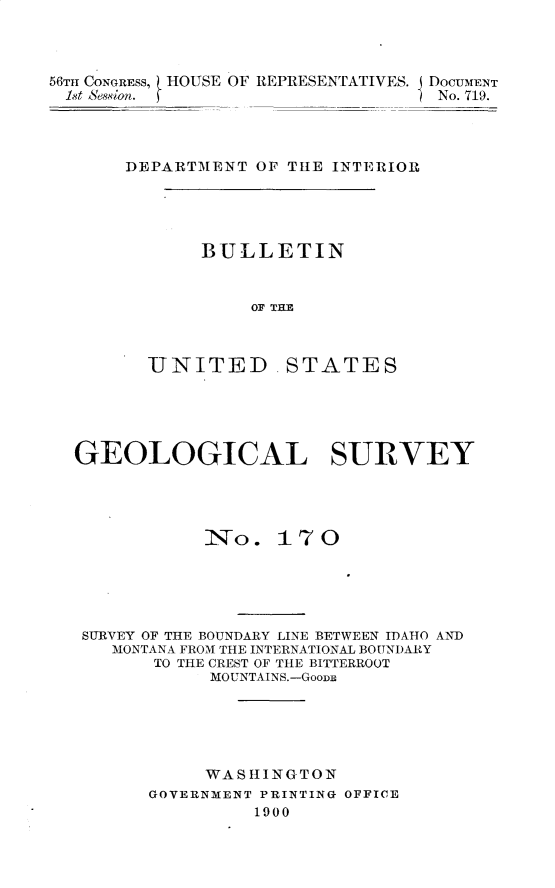 handle is hein.usccsset/usconset32229 and id is 1 raw text is: 



56TI CONGRESS, HOUSE OF REPRESENTATIVES. DOCUMENT
1st Sesion. fNo. 719.




      DEPARTMENT OF THE INTERIOR


BULLETIN


    OF THE


UNITED


STATES


GEOLOGICAL SURVEY




           INo.  17 0





 SURVEY OF THE BOUNDARY LINE BETWEEN IDAHO AND
   MONTANA FROM THE INTERNATIONAL BOUNDARY
       TO THE CREST OF THE BITTERROOT
           MOUNTAINS.-GooDm






           WASHIINGTON
      GOVERNMENT PRINTING OFFICE
               1900


